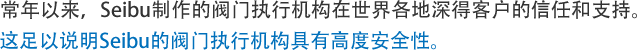 常年以来,Seibu制作的阀门执行机构在世界各地深得客户的信任和支持。这足以说明Seibu的阀门执行机构具有高度安全性。